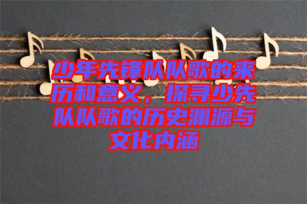 少年先鋒隊(duì)隊(duì)歌的來歷和意義，探尋少先隊(duì)隊(duì)歌的歷史淵源與文化內(nèi)涵