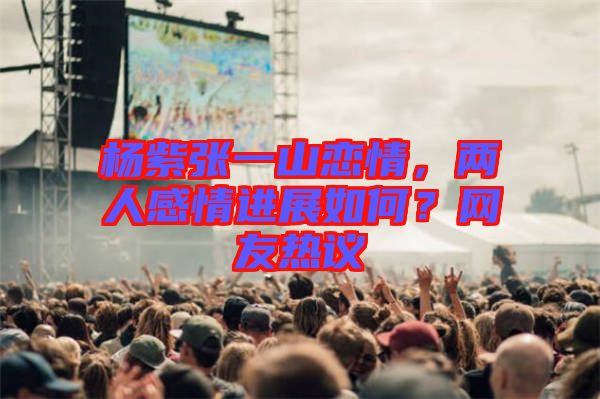 楊紫張一山戀情，兩人感情進展如何？網(wǎng)友熱議