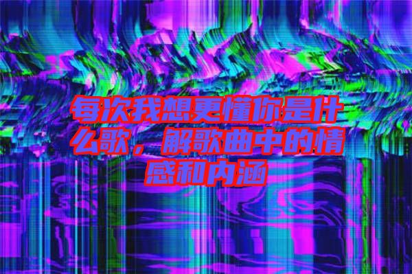 每次我想更懂你是什么歌，解歌曲中的情感和內(nèi)涵