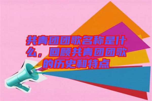 共青團(tuán)團(tuán)歌名稱是什么，回顧共青團(tuán)團(tuán)歌的歷史和特點(diǎn)