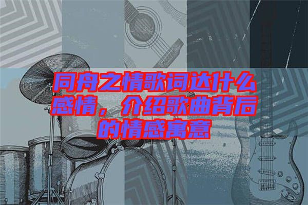 同舟之情歌詞達(dá)什么感情，介紹歌曲背后的情感寓意