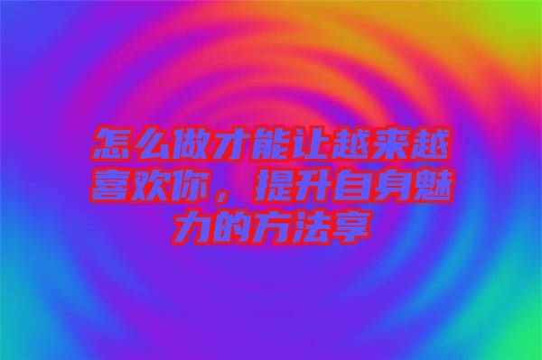 怎么做才能讓越來越喜歡你，提升自身魅力的方法享