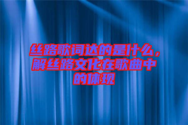 絲路歌詞達(dá)的是什么，解絲路文化在歌曲中的體現(xiàn)