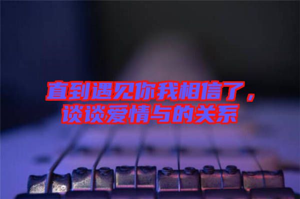 直到遇見你我相信了，談?wù)剱矍榕c的關(guān)系