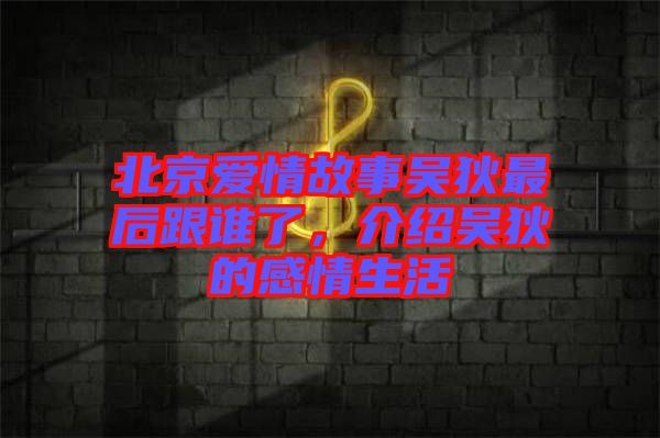 北京愛情故事吳狄最后跟誰了，介紹吳狄的感情生活