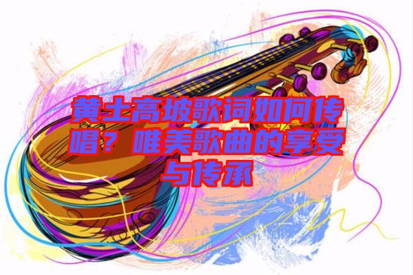 黃土高坡歌詞如何傳唱？唯美歌曲的享受與傳承