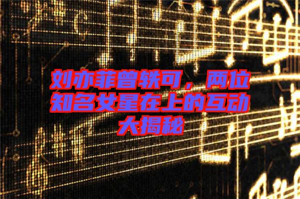 劉亦菲曾軼可，兩位知名女星在上的互動(dòng)大揭秘