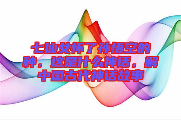 七仙女懷了孫悟空的種，這是什么神話，解中國古代神話故事