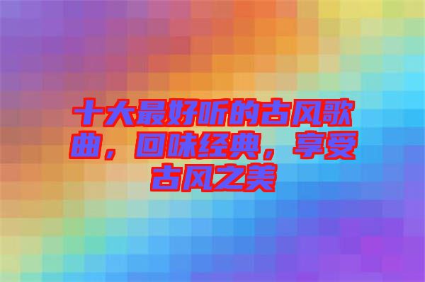 十大最好聽的古風(fēng)歌曲，回味經(jīng)典，享受古風(fēng)之美