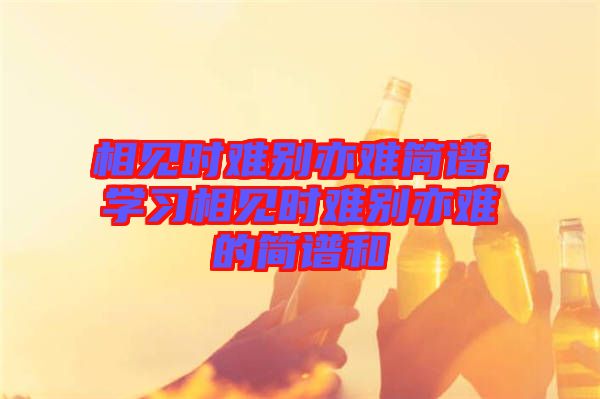 相見時難別亦難簡譜，學(xué)習相見時難別亦難的簡譜和