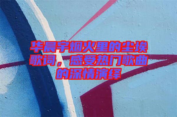 華晨宇煙火里的塵埃歌詞，感受熱門歌曲的深情演繹