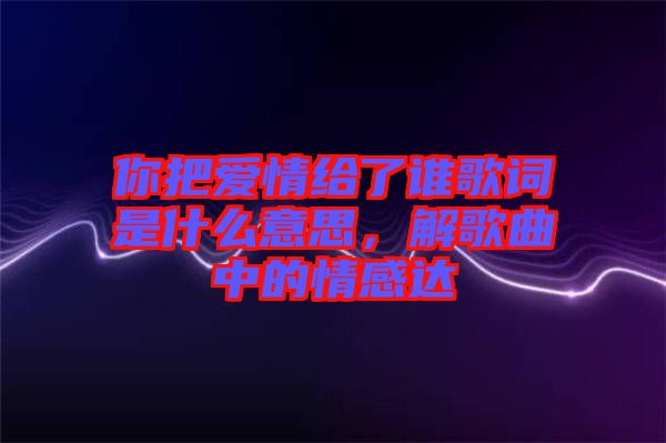 你把愛情給了誰歌詞是什么意思，解歌曲中的情感達(dá)