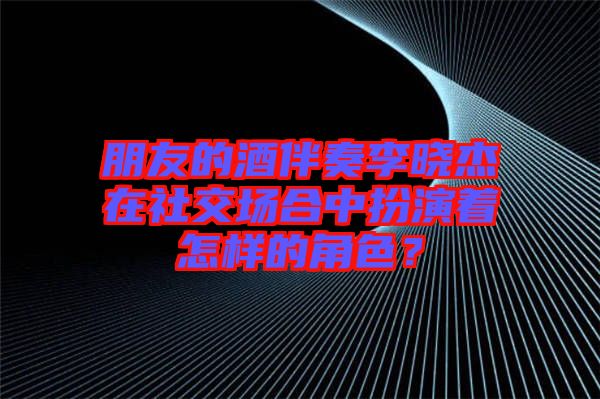 朋友的酒伴奏李曉杰在社交場合中扮演著怎樣的角色？