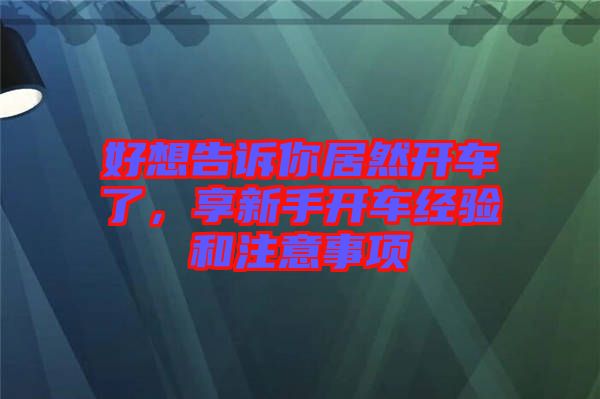 好想告訴你居然開(kāi)車(chē)了，享新手開(kāi)車(chē)經(jīng)驗(yàn)和注意事項(xiàng)