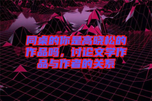 同桌的你是高曉松的作品嗎，討論文學作品與作者的關系