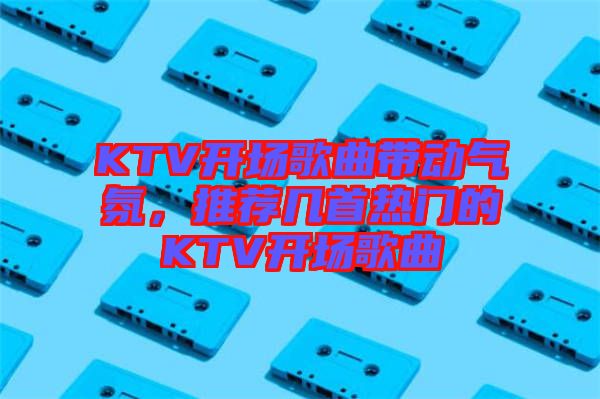 KTV開場歌曲帶動氣氛，推薦幾首熱門的KTV開場歌曲