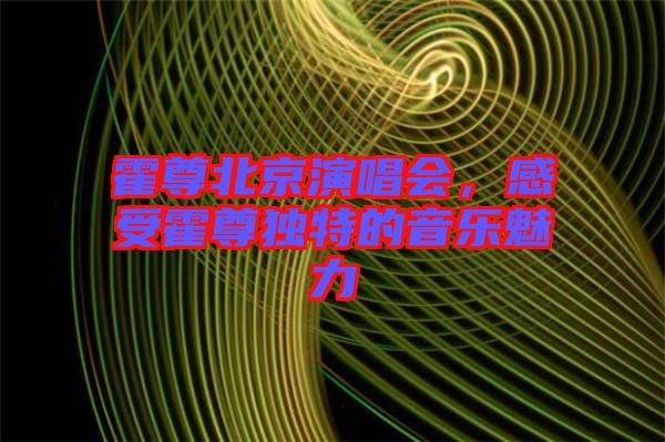 霍尊北京演唱會(huì)，感受霍尊獨(dú)特的音樂(lè)魅力