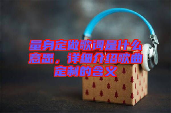 量身定做歌詞是什么意思，詳細(xì)介紹歌曲定制的含義