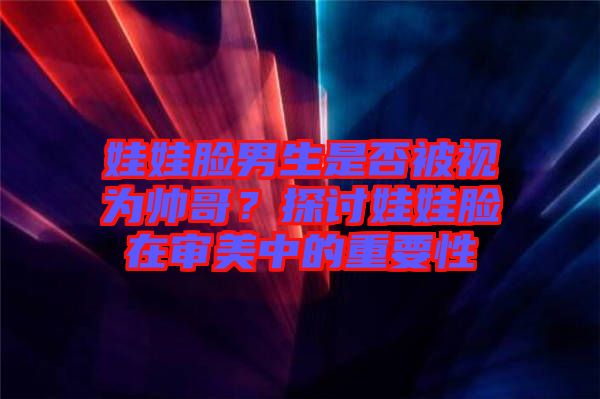 娃娃臉男生是否被視為帥哥？探討娃娃臉在審美中的重要性