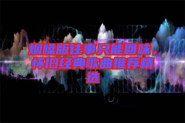 煙嗓版往事只能回味，懷舊經典歌曲推薦精選