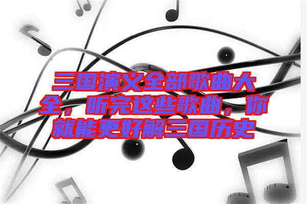 三國(guó)演義全部歌曲大全，聽完這些歌曲，你就能更好解三國(guó)歷史