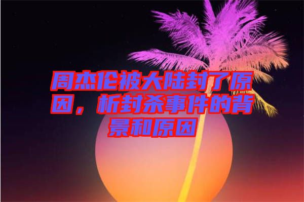 周杰倫被大陸封了原因，析封殺事件的背景和原因