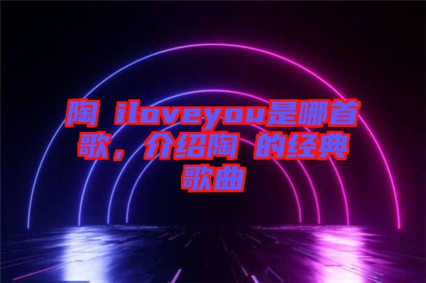 陶喆iloveyou是哪首歌，介紹陶喆的經(jīng)典歌曲