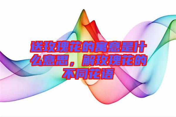 送玫瑰花的寓意是什么意思，解玫瑰花的不同花語(yǔ)