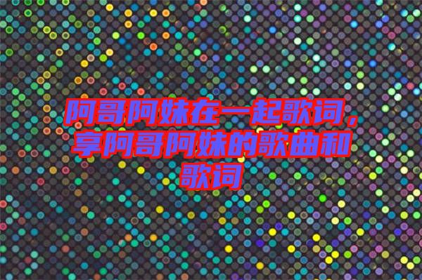 阿哥阿妹在一起歌詞，享阿哥阿妹的歌曲和歌詞