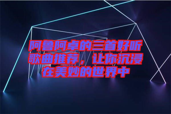 阿魯阿卓的三首好聽歌曲推薦，讓你沉浸在美妙的世界中