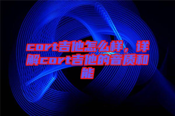 cort吉他怎么樣，詳解cort吉他的音質(zhì)和能