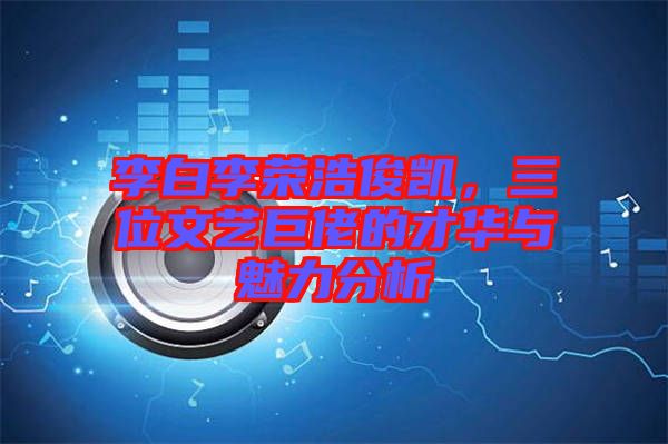 李白李榮浩俊凱，三位文藝巨佬的才華與魅力分析