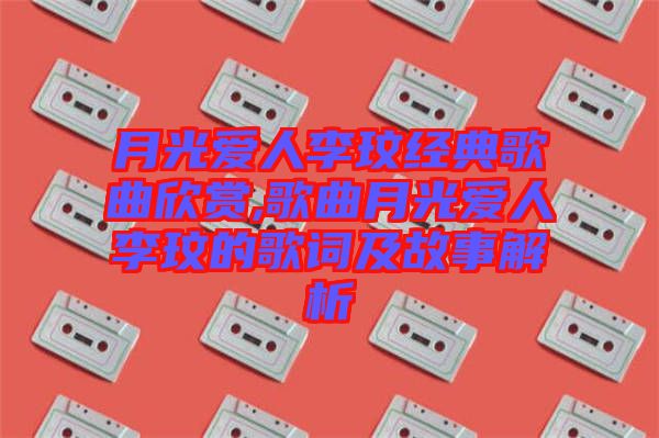 月光愛(ài)人李玟經(jīng)典歌曲欣賞,歌曲月光愛(ài)人李玟的歌詞及故事解析