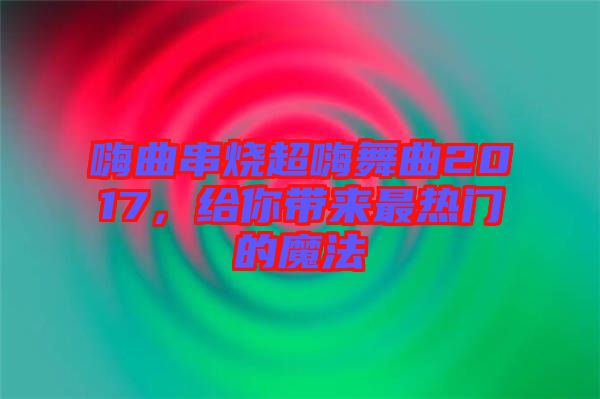 嗨曲串燒超嗨舞曲2017，給你帶來最熱門的魔法