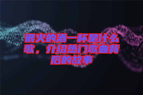 很火的酒一杯是什么歌，介紹熱門歌曲背后的故事