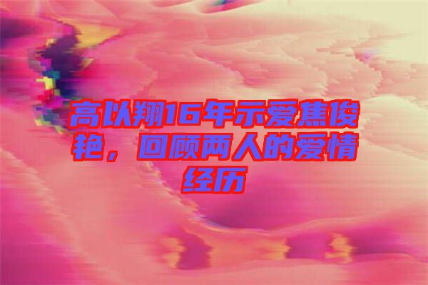 高以翔16年示愛焦俊艷，回顧兩人的愛情經(jīng)歷