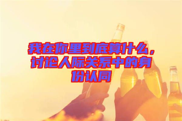 我在你里到底算什么，討論人際關(guān)系中的身份認(rèn)同