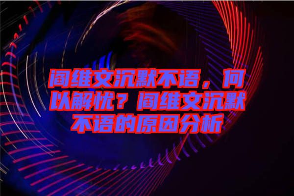 閻維文沉默不語，何以解憂？閻維文沉默不語的原因分析