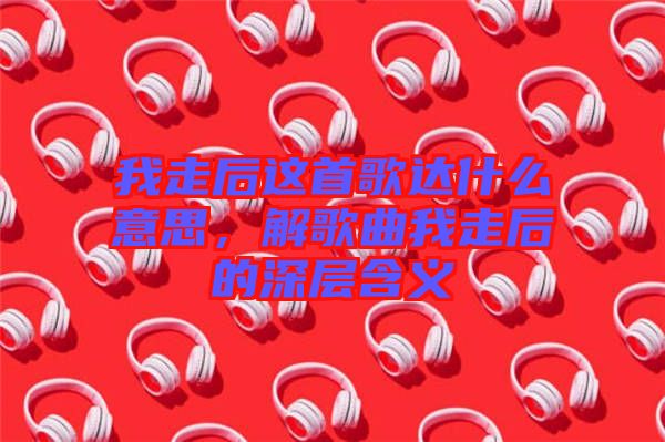 我走后這首歌達(dá)什么意思，解歌曲我走后的深層含義