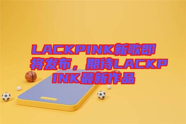 LACKPINK新歌即將發(fā)布，期待LACKPINK最新作品