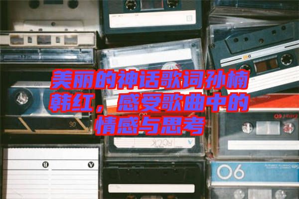 美麗的神話歌詞孫楠韓紅，感受歌曲中的情感與思考