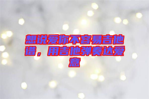 想說愛你不容易吉他譜，用吉他彈奏達(dá)愛意