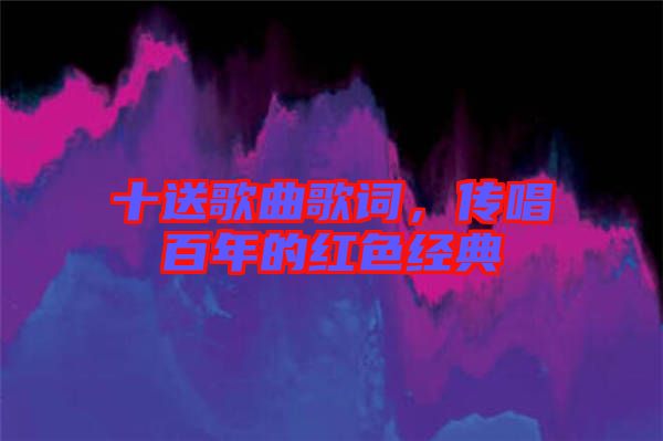 十送歌曲歌詞，傳唱百年的紅色經(jīng)典