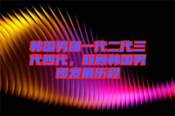 韓國男團一代二代三代四代，回顧韓國男團發(fā)展歷程