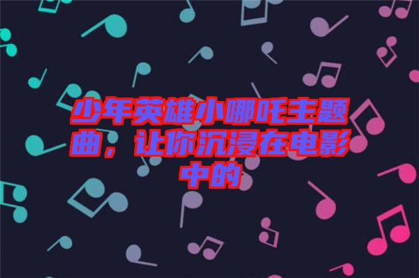 少年英雄小哪吒主題曲，讓你沉浸在電影中的