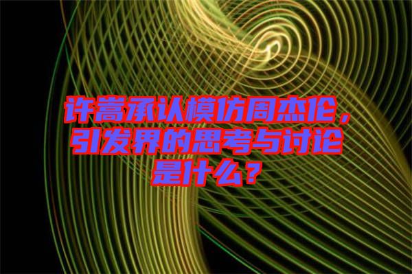 許嵩承認(rèn)模仿周杰倫，引發(fā)界的思考與討論是什么？