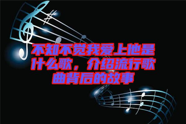 不知不覺我愛上他是什么歌，介紹流行歌曲背后的故事