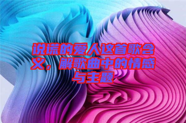 說謊的愛人這首歌含義，解歌曲中的情感與主題