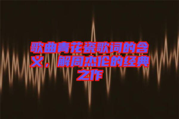 歌曲青花瓷歌詞的含義，解周杰倫的經(jīng)典之作