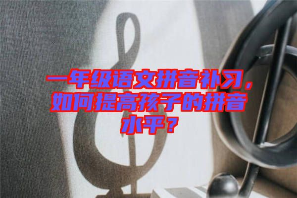 一年級語文拼音補習，如何提高孩子的拼音水平？